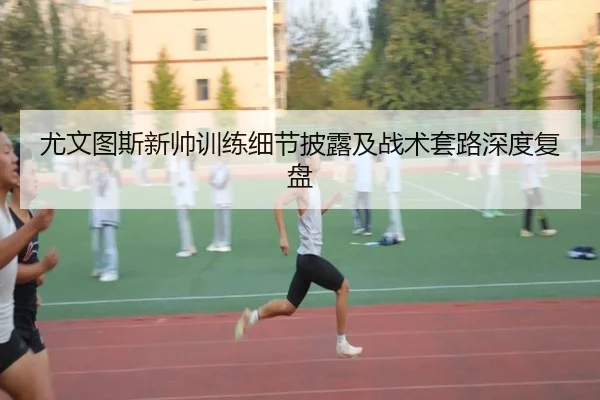 尤文图斯新帅训练细节披露及战术套路深度复盘
